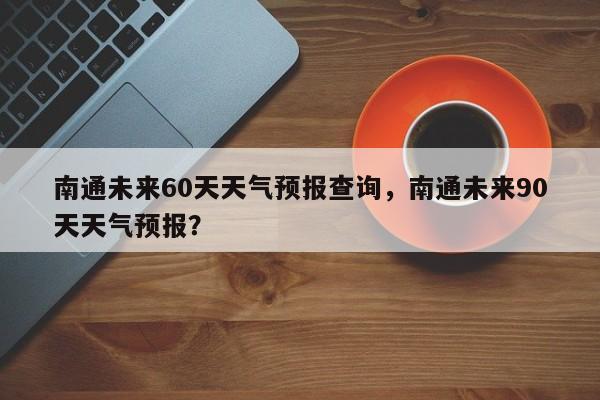 南通未来60天天气预报查询，南通未来90天天气预报？-第1张图片-乐享生活