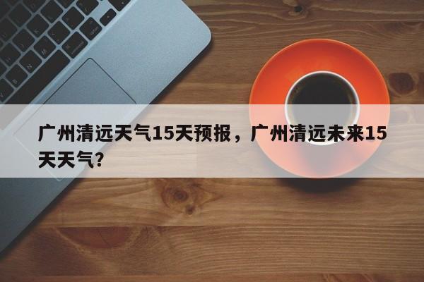 广州清远天气15天预报，广州清远未来15天天气？-第1张图片-乐享生活