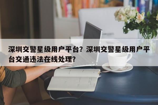 深圳交警星级用户平台？深圳交警星级用户平台交通违法在线处理？-第1张图片-乐享生活