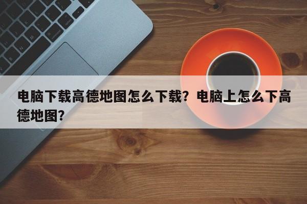 电脑下载高德地图怎么下载？电脑上怎么下高德地图？-第1张图片-乐享生活