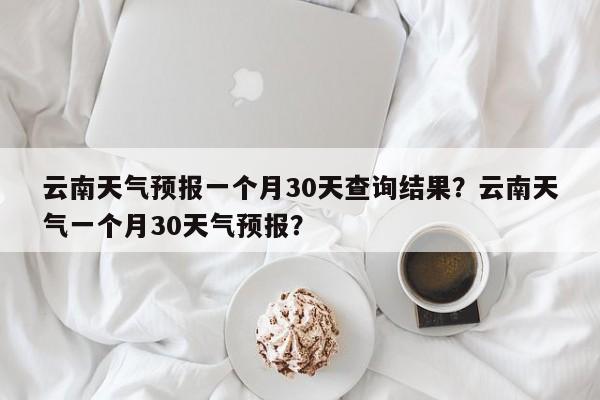 云南天气预报一个月30天查询结果？云南天气一个月30天气预报？-第1张图片-乐享生活