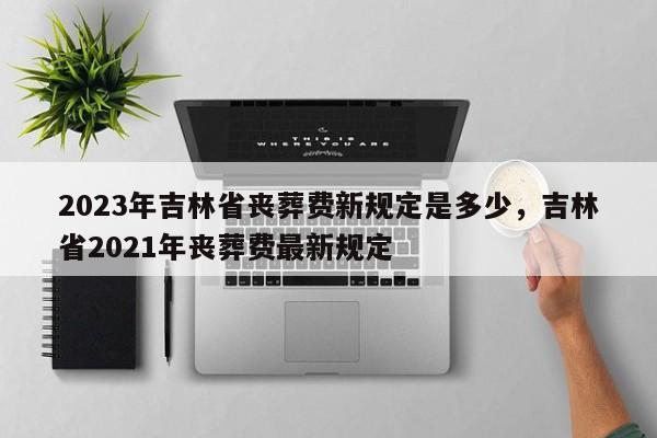 2023年吉林省丧葬费新规定是多少，吉林省2021年丧葬费最新规定-第1张图片-乐享生活