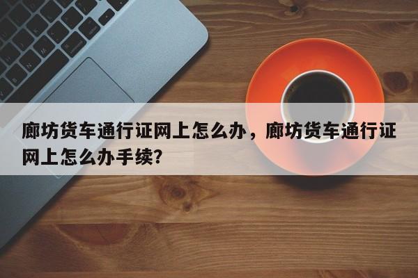 廊坊货车通行证网上怎么办，廊坊货车通行证网上怎么办手续？-第1张图片-乐享生活