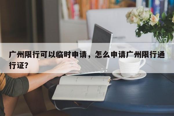 广州限行可以临时申请，怎么申请广州限行通行证？-第1张图片-乐享生活