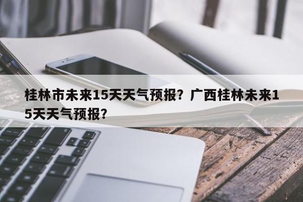 桂林市未来15天天气预报？广西桂林未来15天天气预报？-第1张图片-乐享生活