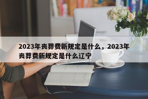 2023年丧葬费新规定是什么，2023年丧葬费新规定是什么辽宁-第1张图片-乐享生活