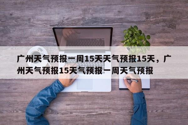 广州天气预报一周15天天气预报15天，广州天气预报15天气预报一周天气预报-第1张图片-乐享生活