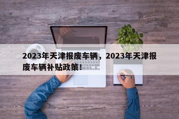 2023年天津报废车辆，2023年天津报废车辆补贴政策！-第1张图片-乐享生活