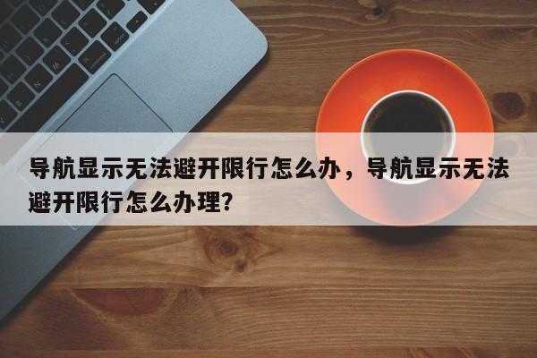 导航显示无法避开限行怎么办，导航显示无法避开限行怎么办理？-第1张图片-乐享生活