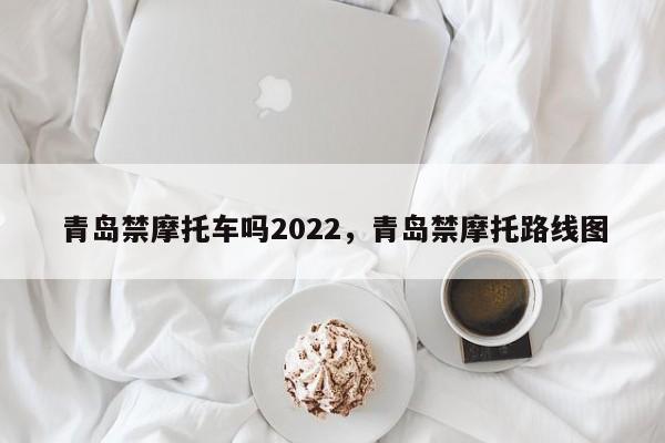 青岛禁摩托车吗2022，青岛禁摩托路线图-第1张图片-乐享生活