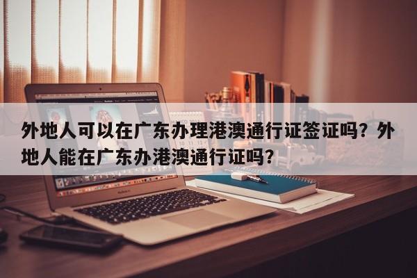 外地人可以在广东办理港澳通行证签证吗？外地人能在广东办港澳通行证吗？-第1张图片-乐享生活