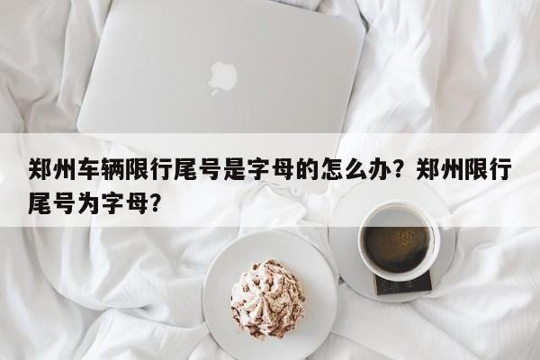 郑州车辆限行尾号是字母的怎么办？郑州限行尾号为字母？-第1张图片-乐享生活