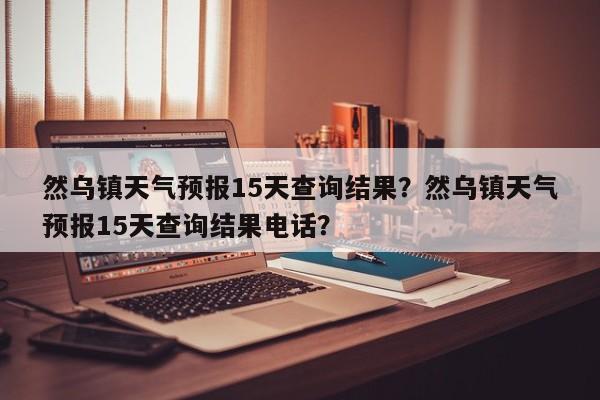 然乌镇天气预报15天查询结果？然乌镇天气预报15天查询结果电话？-第1张图片-乐享生活