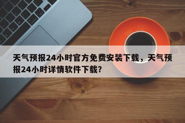 天气预报24小时官方免费安装下载，天气预报24小时详情软件下载？-第1张图片-乐享生活