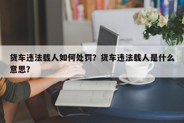 货车违法载人如何处罚？货车违法载人是什么意思？-第1张图片-乐享生活