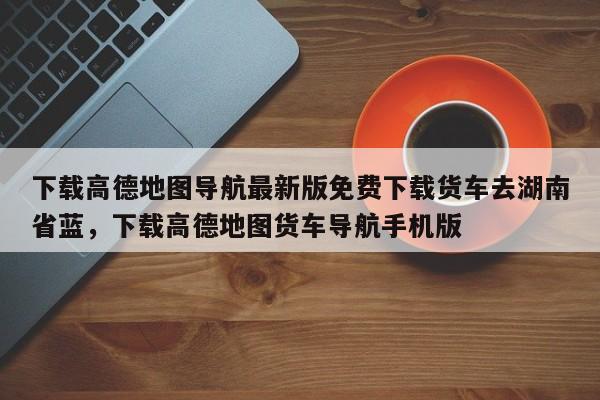 下载高德地图导航最新版免费下载货车去湖南省蓝，下载高德地图货车导航手机版-第1张图片-乐享生活