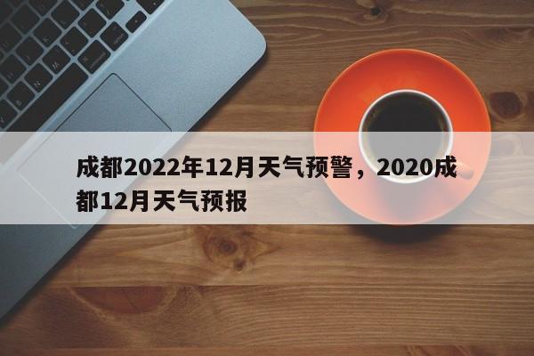 成都2022年12月天气预警，2020成都12月天气预报-第1张图片-乐享生活