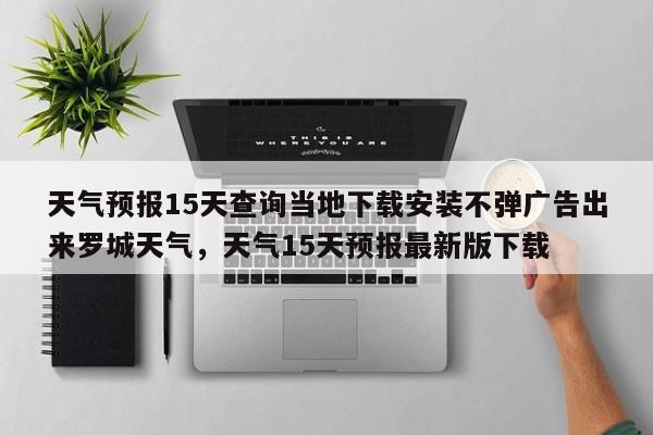 天气预报15天查询当地下载安装不弹广告出来罗城天气，天气15天预报最新版下载-第1张图片-乐享生活