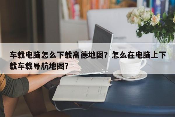 车载电脑怎么下载高德地图？怎么在电脑上下载车载导航地图？-第1张图片-乐享生活