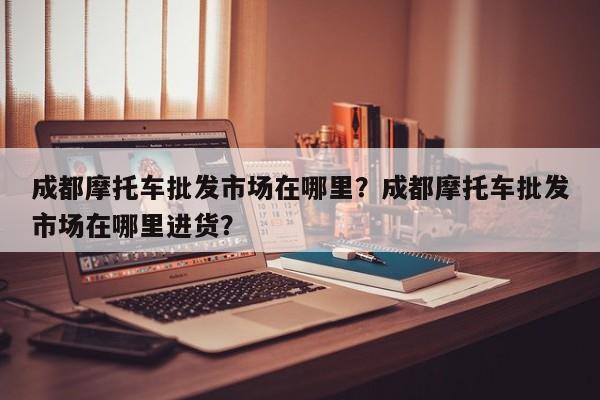 成都摩托车批发市场在哪里？成都摩托车批发市场在哪里进货？-第1张图片-乐享生活