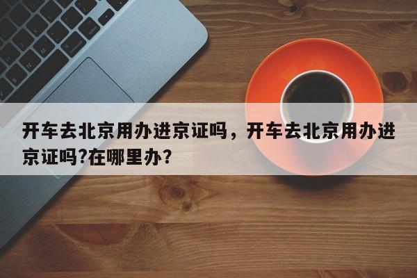 开车去北京用办进京证吗，开车去北京用办进京证吗?在哪里办？-第1张图片-乐享生活