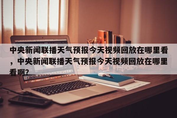 中央新闻联播天气预报今天视频回放在哪里看，中央新闻联播天气预报今天视频回放在哪里看啊？-第1张图片-乐享生活