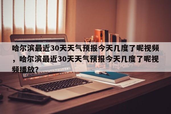 哈尔滨最近30天天气预报今天几度了呢视频，哈尔滨最近30天天气预报今天几度了呢视频播放？-第1张图片-乐享生活