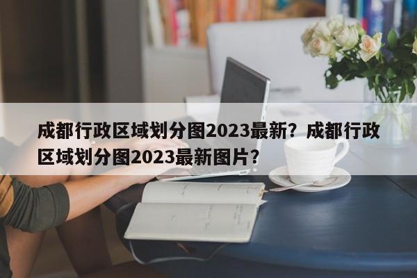 成都行政区域划分图2023最新？成都行政区域划分图2023最新图片？-第1张图片-乐享生活