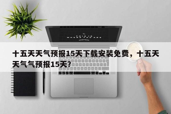 十五天天气预报15天下载安装免费，十五天天气气预报15天？-第1张图片-乐享生活