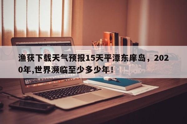 渔获下载天气预报15天平潭东庠岛，2020年,世界濒临至少多少年！-第1张图片-乐享生活