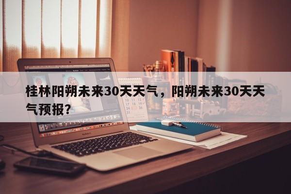 桂林阳朔未来30天天气，阳朔未来30天天气预报？-第1张图片-乐享生活