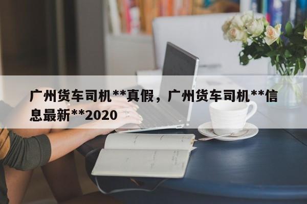 广州货车司机**真假，广州货车司机**信息最新**2020-第1张图片-乐享生活