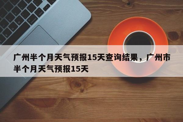 广州半个月天气预报15天查询结果，广州市半个月天气预报15天-第1张图片-乐享生活