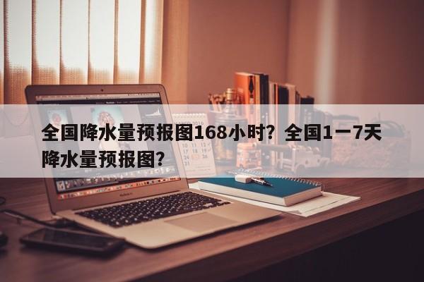 全国降水量预报图168小时？全国1一7天降水量预报图？-第1张图片-乐享生活