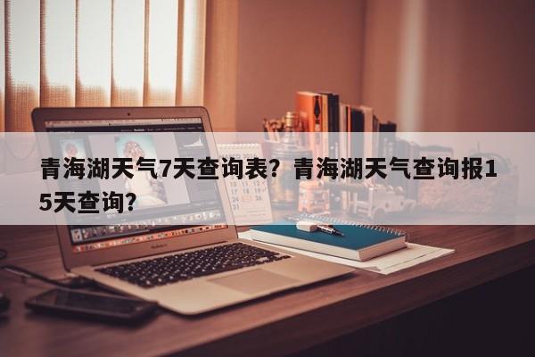 青海湖天气7天查询表？青海湖天气查询报15天查询？-第1张图片-乐享生活