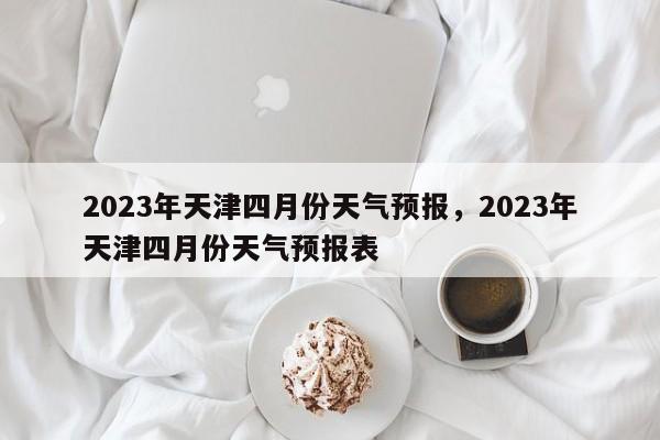 2023年天津四月份天气预报，2023年天津四月份天气预报表-第1张图片-乐享生活