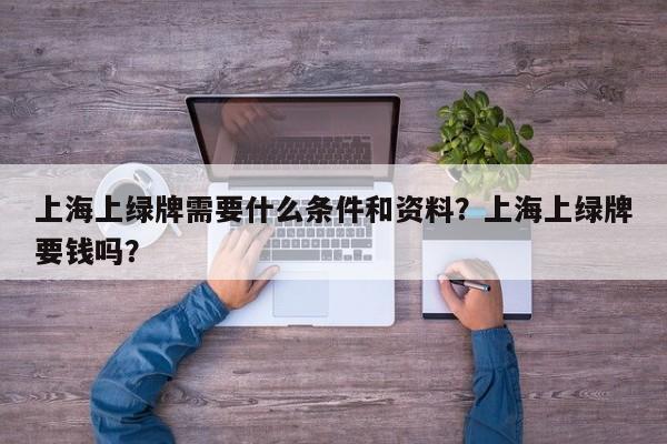 上海上绿牌需要什么条件和资料？上海上绿牌要钱吗？-第1张图片-乐享生活