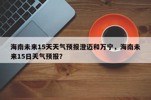 海南未来15天天气预报澄迈和万宁，海南未来15日天气预报？-第1张图片-乐享生活