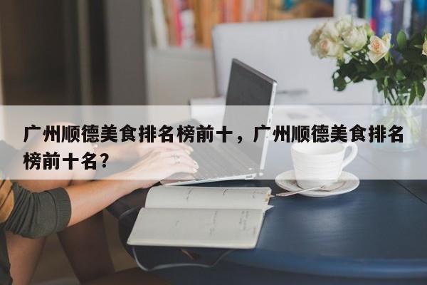 广州顺德美食排名榜前十，广州顺德美食排名榜前十名？-第1张图片-乐享生活