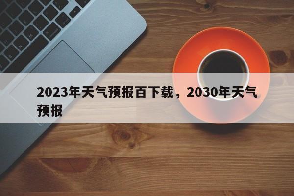 2023年天气预报百下载，2030年天气预报-第1张图片-乐享生活