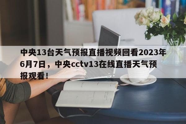 中央13台天气预报直播视频回看2023年6月7日，中央cctv13在线直播天气预报观看！-第1张图片-乐享生活