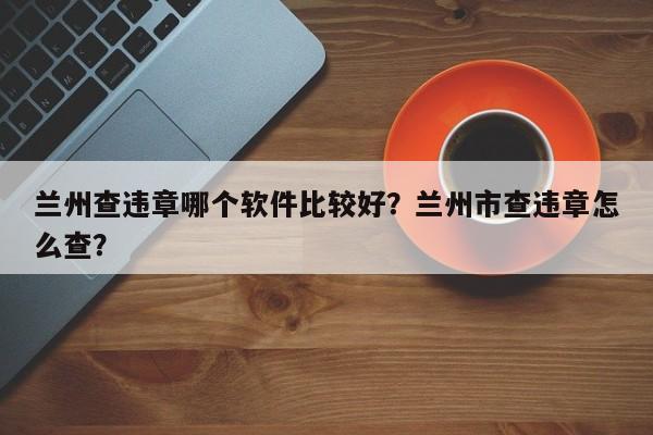 兰州查违章哪个软件比较好？兰州市查违章怎么查？-第1张图片-乐享生活