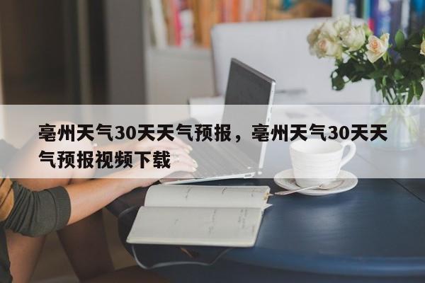 亳州天气30天天气预报，亳州天气30天天气预报视频下载-第1张图片-乐享生活