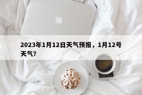 2023年1月12日天气预报，1月12号天气？-第1张图片-乐享生活