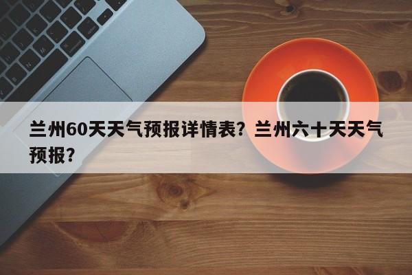 兰州60天天气预报详情表？兰州六十天天气预报？-第1张图片-乐享生活