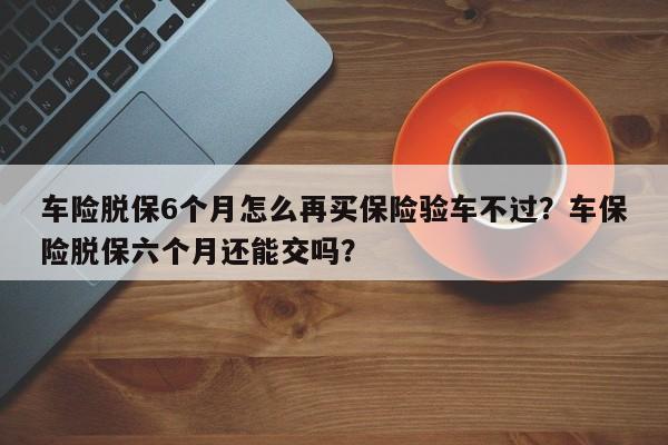 车险脱保6个月怎么再买保险验车不过？车保险脱保六个月还能交吗？-第1张图片-乐享生活