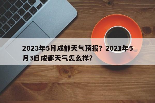 2023年5月成都天气预报？2021年5月3日成都天气怎么样？-第1张图片-乐享生活