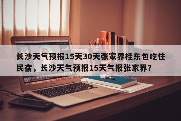 长沙天气预报15天30天张家界桂东包吃住民宿，长沙天气预报15天气报张家界？-第1张图片-乐享生活