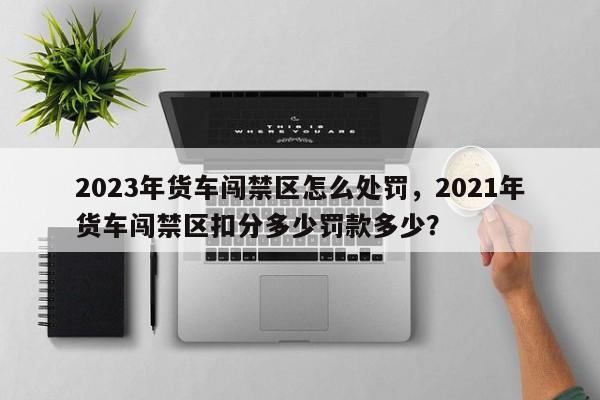 2023年货车闯禁区怎么处罚，2021年货车闯禁区扣分多少罚款多少？-第1张图片-乐享生活