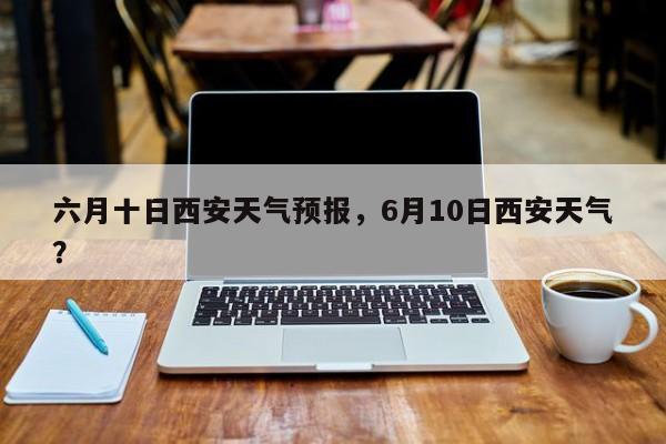 六月十日西安天气预报，6月10日西安天气？-第1张图片-乐享生活